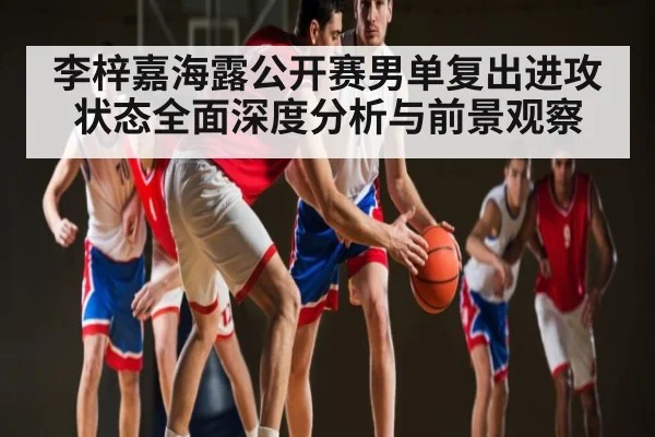李梓嘉海露公开赛男单复出进攻状态全面深度分析与前景观察