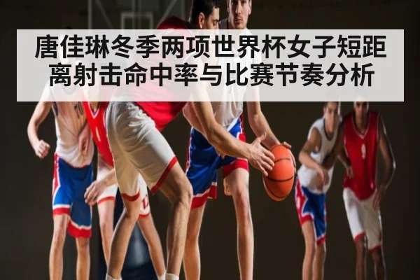 唐佳琳冬季两项世界杯女子短距离射击命中率与比赛节奏分析